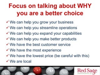 Focus on talking about WHY
you are a better choice
 We can help you grow your business
 We can help you streamline operations
 We can help you expand your capabilities
 We can help you make better products
 We have the best customer service
 We have the most experience
 We have the lowest price (be careful with this)
 We are local
 
