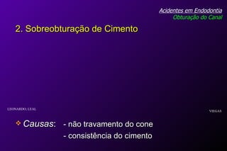 Causas :  - não travamento do cone - consistência do cimento Acidentes em Endodontia Obturação do Canal 2. Sobreobturação de Cimento VIEGAS LEONARDO; LEAL 
