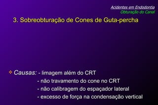 Causas:   - limagem além do CRT - não travamento do cone no CRT - não calibragem do espaçador lateral - excesso de força na condensação vertical Acidentes em Endodontia Obturação do Canal 3. Sobreobturação de Cones de Guta-percha 