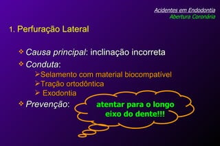 Causa principal : inclinação incorreta Conduta :  Acidentes em Endodontia Abertura Coronária Selamento com material biocompatível Tração ortodôntica Exodontia Prevenção :  atentar para o longo   eixo do dente!!! 1.  Perfuração Lateral 