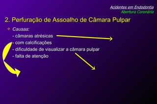Causas :  - câmaras atrésicas  - com calcificações - dificuldade de visualizar a câmara pulpar - falta de atenção Acidentes em Endodontia Abertura Coronária 2. Perfuração de Assoalho de Câmara Pulpar 