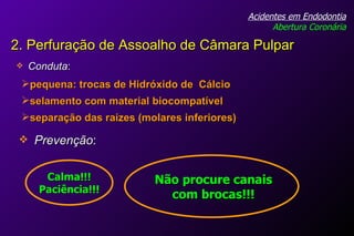 Conduta : Acidentes em Endodontia Abertura Coronária pequena: trocas de Hidróxido de  Cálcio selamento com material biocompatível separação das raízes (molares inferiores) Prevenção : Não procure canais com brocas!!! Calma!!! Paciência!!! 2. Perfuração de Assoalho de Câmara Pulpar 
