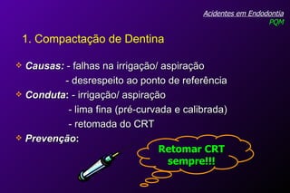 Causas:  - falhas na irrigação/ aspiração - desrespeito ao ponto de referência Conduta :  - irrigação/ aspiração  - lima fina (pré-curvada e calibrada) - retomada do CRT Prevenção : Acidentes em Endodontia PQM 1. Compactação de Dentina Retomar CRT sempre!!! 