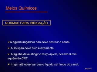 Meios Químicos


NORMAS PARA IRRIGAÇÃO




 A agulha irrigadora não deve obstruir o canal.

  A solução deve fluir suavemente.

  A agulha deve atingir o terço apical, ficando 3 mm
 aquém do CRT.

  Irrigar até observar que o liquido sai limpo do canal.
                                                            APKV/03
 