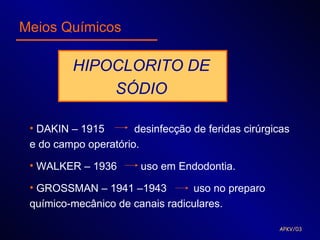 Meios Químicos

         HIPOCLORITO DE
             SÓDIO

 • DAKIN – 1915       desinfecção de feridas cirúrgicas
 e do campo operatório.

 • WALKER – 1936        uso em Endodontia.

 • GROSSMAN – 1941 –1943         uso no preparo
 químico-mecânico de canais radiculares.

                                                    APKV/03
 