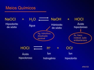 Meios Químicos

NaOCl           +     H2O                       NaOH          +      HOCl
Hipoclorito                                     Hidróxido               Ácido
                      Água
 de sódio                                       de sódio             hipocloroso

                             Ag. hidrolítico,
                             dissolução                              Ác. fraco,
                             tecidual                                instável, ação
                                                                     antibacteriana


               HOCl                    H+           +        OCl-
                 Ácido                  Íon                    Íon
              hipocloroso          hidrogênio               hipoclorito


                                                                             APKV/03
 