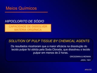 Meios Químicos

HIPOCLORITO DE SÓDIO
 CAPACIDADE DE DISSOLVER
    MATÉRIA ORGÂNICA



 SOLUTION OF PULP TISSUE BY CHEMICAL AGENTS
  Os resultados mostraram que a maior eficácia na dissolução do
  tecido pulpar foi obtida pela Soda Clorada, que dissolveu o tecido
                     pulpar em menos de 2 horas.
                                                   GROSSMAN & MEIMAN
                                                            JADA, 1941




                                                               APKV/03
 