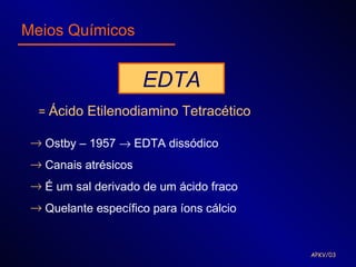 Meios Químicos


                      EDTA
  = Ácido Etilenodiamino Tetracético

 → Ostby – 1957 → EDTA dissódico
 → Canais atrésicos
 → É um sal derivado de um ácido fraco
 → Quelante específico para íons cálcio


                                          APKV/03
 