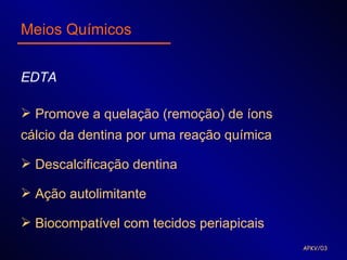 Meios Químicos


EDTA

 Promove a quelação (remoção) de íons
cálcio da dentina por uma reação química

 Descalcificação dentina

 Ação autolimitante

 Biocompatível com tecidos periapicais
                                           APKV/03
 