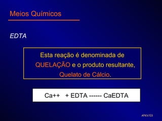 Meios Químicos


EDTA


        Esta reação é denominada de
       QUELAÇÃO e o produto resultante,
              Quelato de Cálcio.


         Ca++ + EDTA ------ CaEDTA

                                          APKV/03
 