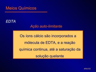 Meios Químicos


EDTA
             Ação auto-limitante

       Os íons cálcio são incorporados a
          mólecula de EDTA, e a reação
       química continua, até a saturação da
                solução quelante


                                              APKV/03
 