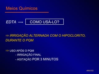 Meios Químicos


EDTA          COMO USÁ-LO?


⇒ IRRIGAÇÃO ALTERNADA COM O HIPOCLORITO,
DURANTE O PQM


⇒ USO APÓS O PQM
     - IRRIGAÇÃO FINAL
     - AGITAÇÃO POR 3 MINUTOS


                                           APKV/03
 