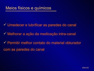 Meios físicos e químicos


 Umedecer e lubrificar as paredes do canal

 Melhorar a ação da medicação intra-canal

 Permitir melhor contato do material obturador
com as paredes do canal



                                                  APKV/03
 