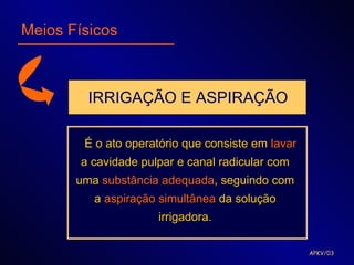 Meios Físicos



         IRRIGAÇÃO E ASPIRAÇÃO

        É o ato operatório que consiste em lavar
        a cavidade pulpar e canal radicular com
       uma substância adequada, seguindo com
          a aspiração simultânea da solução
                      irrigadora.

                                                   APKV/03
 