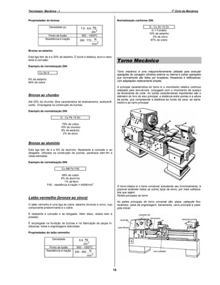 o

Tecnologia Mecânica - I

1 Ciclo de Mecânica

Normalização conforme DIN

Propriedades do bronze
Densidade (ρ)

G - Cu Sn 10 Zn
G = Fundido
10% de estanho
≅ 3% de zinco
87% de cobre

7,6 - 8,8 kg

dm 3
Ponto de fusão
Resistência à tração

900 - 1000ºC

N

350 - 770

mm 2
Bronze ao estanho
Esta liga tem de 4 a 20% de estanho. É dúctil e elástica, dura e resistente à corrosão.

Torno Mecânico

Exemplo de normalização DIN
Torno mecânico é uma máquina-ferramenta utilizada para executar
operações de usinagem cilíndrica externa ou interna e outras operações
que normalmente são feitas por furadeiras, fresadoras e retificadoras,
com adaptações relativamente simples.

Cu Sn 6
6% de estanho
94% de cobre

A principal característica do torno é o movimento rotativo contínuo
realizado pelo eixo-árvore, conjugado com o movimento de avanço
da ferramenta de corte. As outras características importantes são o
diâmetro do furo do eixo principal, a distância entre pontas e a altura
da ponta, que compreende a distância ao fundo da cava, ao barramento e ao carro principal.

Bronze ao chumbo
Até 25% de chumbo. Boa característica de deslizamento, autolubrificante. Empregada na construção de buchas.
Exemplo de normalização DIN
G - Cu Pb 15 Sn
75% de cobre
15% de chumbo
8% de estanho
2% de zinco

Bronze ao alumínio
Esta liga tem de 4 a 9% de alumínio. Resistente à corrosão e ao
desgaste. Utilizada na construção de buchas, parafusos sem-fim e
rodas-dentadas.
Exemplo de normalização DIN
Cu Al8 Fe F45
89% de cobre
8% de alumínio
≅ 1% de ferro
2
F45 - resistência à tração = 450N/mm

O torno básico é o torno universal; estudando seu funcionamento, é
possível entender todos os outros tipos de torno, por mais sofisticados que sejam.
Partes principais do torno

Latão vermelho (bronze ao zinco)

As partes principais do torno universal são: placa, cabeçote fixo,
recâmbio, caixa de engrenagem, barramento, carro principal e cabeçote móvel.

O latão vermelho é uma liga de cobre, estanho (bronze) e zinco, cujo
componente predominante é o cobre.
É resistente à corrosão e ao desgaste. Além disso, resiste bem à
pressão.
É empregada na fundição de buchas e na fabricação de peças hidráulicas, tubos e engrenagens helicoidais.
Propriedades do latão vermelho
Densidade

8,6 kg

dm 3
Ponto de fusão
Resistência à tração

900 - 1000ºC
240 - 650

N
mm 2

16

 