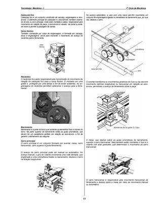 o

Tecnologia Mecânica - I

1 Ciclo de Mecânica

No avanço automático, a vara com uma rosca sem-fim movimenta um
conjunto de engrenagens ligadas à cremalheira do barramento que, por sua
vez, desloca o carro.

Cabeçote fixo
Cabeçote fixo é um conjunto constituído de carcaça, engrenagens e eixoárvore. O elemento principal do cabeçote é o eixo-árvore, também chamado árvore ou eixo principal, onde está montada a placa, responsável pelo
movimento de rotação da peça; o eixo-árvore é vazado de ponta a ponta,
de modo a permitir a passagem de barras.
Caixa Norton
Também conhecida por caixa de engrenagem, é formada por carcaça,
eixos e engrenagens; serve para transmitir o movimento de avanço do
recâmbio para a ferramenta.

Recâmbio
O recâmbio é a parte responsável pela transmissão do movimento de
rotação do cabeçote fixo para a caixa Norton. É montado em uma
grade e protegido por uma tampa a fim de evitar acidentes. As engrenagens do recâmbio permitem selecionar o avanço para a ferramenta.

O avental transforma os movimentos giratórios do fuso ou da vara em
movimento retilíneo longitudinal ou transversal em relação ao eixoárvore, permitindo o avanço da ferramenta sobre a peça.

Barramento
Barramento é a parte do torno que sustenta os elementos fixos e móveis do
torno. Na parte superior do barramento estão as guias prismáticas, que
devem ter um paralelismo perfeito em relação ao eixo-árvore, a fim de
garantir o alinhamento da máquina.
A mesa, que desliza sobre as guias prismáticas do barramento,
suporta o carro transversal. Nela também estão montados o fuso e o
volante com anel graduado, que determinam o movimento do carro
transversal.

Carro principal
O carro principal é um conjunto formado por avental, mesa, carro
transversal, carro superior e porta-ferramenta.

O avanço do carro principal pode ser manual ou automático. No
avanço manual, o giro do volante movimenta uma roda dentada, que
engrenada a uma cremalheira fixada no barramento, desloca o carro
na direção longitudinal.

O carro transversal é responsável pelo movimento transversal da
ferramenta e desliza sobre a mesa por meio de movimento manual
ou automático.

17

 