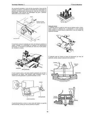 o

Tecnologia Mecânica - I

1 Ciclo de Mecânica

No movimento automático, o giro da vara movimenta a rosca sem-fim
existente no avental; o movimento é transmitido até a engrenagem do
parafuso de deslocamento transversal por meio de um conjunto de
engrenagens; esse conjunto de engrenagens faz girar o parafuso,
deslocando a porca fixada no carro.

Cabeçote móvel
O cabeçote móvel é a parte do torno que se desloca sobre o barramento, oposta ao cabeçote fixo; a contraponta e o eixo principal
estão situados na mesma altura e determinam o eixo de rotação da
superfície torneada.

O movimento manual é realizado por meio do manípulo existente no
volante montado na extremidade do parafuso de deslocamento
transversal. O movimento é controlado por meio de um anel graduado, montado no volante.

O cabeçote pode ser fixado ao longo do barramento por meio de
parafusos, porcas, placas e alavanca com excêntrico.

O carro superior possui uma base giratória graduada que permite o
torneamento em ângulo. Nele também estão montados o fuso, o
volante com anel graduado e o porta-ferramentas ou torre.

O porta-ferramentas ou torre é o local onde são fixados os suportes
de ferramentas, presos por meio de parafuso de aperto.

18

 