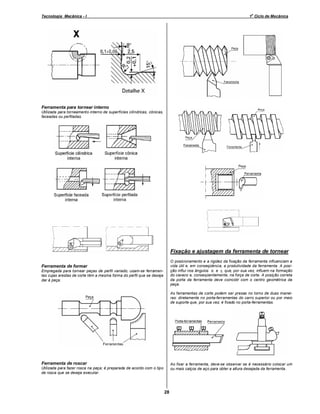 o

Tecnologia Mecânica - I

1 Ciclo de Mecânica

Ferramenta para tornear interno
Utilizada para torneamento interno de superfícies cilíndricas, cônicas,
faceadas ou perfiladas.

Fixação e ajustagem da ferramenta de tornear
O posicionamento e a rigidez da fixação da ferramenta influenciam a
vida útil e, em conseqüência, a produtividade da ferramenta. A posição influi nos ângulos α e γ, que, por sua vez, influem na formação
do cavaco e, conseqüentemente, na força de corte. A posição correta
da porta da ferramenta deve coincidir com o centro geométrica da
peça.

Ferramenta de formar
Empregada para tornear peças de perfil variado; usam-se ferramentas cujas arestas de corte têm a mesma forma do perfil que se deseja
dar à peça.

As ferramentas de corte podem ser presas no torno de duas maneiras: diretamente no porta-ferramentas do carro superior ou por meio
de suporte que, por sua vez, é fixado no porta-ferramentas.

Ferramenta de roscar

Ao fixar a ferramenta, deve-se observar se é necessário colocar um
ou mais calços de aço para obter a altura desejada da ferramenta.

Utilizada para fazer rosca na peça; é preparada de acordo com o tipo
de rosca que se deseja executar.

28

 