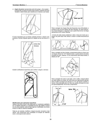 o

Tecnologia Mecânica - I

1 Ciclo de Mecânica

c) ângulo de ponta (representado pela letra grega σ, lê-se sigma)
corresponde ao ângulo formado pelas arestas cortantes da broca.
Também é determinado pela resistência do material a ser furado.

Para a usinagem de chapas finas são freqüentes duas dificuldades: a
primeira é que os furos obtidos não são redondos, às vezes adquirindo a forma triangular; a segunda é que a parte final do furo na chapa
apresenta-se com muitas rebarbas.
A forma de evitar esses problemas é afiar a broca de modo que o
ângulo de ponta fique mais obtuso e reduzir a aresta transversal de
corte.

É muito importante que as arestas cortantes tenham o mesmo comprimento e formem ângulos iguais em relação ao eixo da broca (A =
A').

Para a usinagem de ferro fundido, primeiramente afia-se a broca com
um ângulo normal de 118º. Posteriormente, a parte externa da aresta
principal de corte, medindo 1/3 do comprimento total dessa aresta, é
afiada com 90º.

Existem verificadores específicos para verificar o ângulo ε da broca.

Para a usinagem de cobre e suas ligas, como o latão, o ângulo lateral
de saída (ângulo de hélice) da broca deve ser ligeiramente alterado
para se obter um ângulo de corte de 5 a 10º, que ajuda a quebrar o
cavaco. Essa alteração deve ser feita nas arestas principais de corte
em aproximadamente 70% de seu comprimento.

Modificações para aplicações específicas
Quando uma broca comum não proporciona um rendimento satisfatório
em um trabalho específico e a quantidade de furos não justifica a compra
de uma broca especial, pode-se fazer algumas modificações nas brocas
do tipo N e obter os mesmos resultados.
Pode-se, por exemplo, modificar o ângulo da ponta, tornando-o mais
obtuso. Isso proporciona bons resultados na furação de materiais
duros, como aços de alto carbono.

33

 