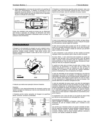 o

Tecnologia Mecânica - I

1 Ciclo de Mecânica

A fresadora é constituída das seguintes partes principais: corpo, eixo
principal, mesa, carro transversal, suporte da mesa, caixa de velocidade do eixo principal, caixa de velocidade de avanço, torpedo.

h) broca trepanadora é uma broca de tubo aberto com pastilhas de
metal duro intercambiáveis. É utilizada na execução de furos
passantes de grande diâmetro. O uso dessa broca diminui a produção do cavaco porque boa parte do núcleo do furo é aproveitada para a confecção de outras peças.

Existe uma variedade muito grande de brocas que se diferenciam
pelo formato e aplicação. Os catálogos de fabricantes são fontes
ideais de informações detalhadas e atualizadas sobre as brocas, ou
quaisquer outras ferramentas.

O corpo é uma espécie de carcaça de ferro fundido, de base reforçada e geralmente de formato retangular na qual a máquina fica apoiada. Ele sustenta os demais órgãos da fresadora.

FRESADORAS

A mesa serve de apoio para as peças que vão ser usinadas e que
podem ser montadas diretamente sobre elas, ou por meio de acessórios de fixação. Assim, a mesa é dotada de ranhuras que permitem
alojar os elementos de fixação.

A fresagem é uma operação de usinagem na qual o material é removido por meio de uma ferramenta giratória chamada de fresa e que
apresenta múltiplas arestas cortantes. Cada aresta remove uma
pequena quantidade de material a cada volta do eixo no qual a ferramenta é fixada.

O carro transversal é uma estrutura de ferro fundido de formato
retangular sobre a qual desliza e gira a mesa em plano horizontal.
Na base inferior, o carro transversal está acoplado ao suporte da
mesa por meio de guias. Com o auxílio de porca e fuso, ele desliza
sobre o suporte e esse movimento pode ser realizado manual ou
automaticamente por meio da caixa de avanços. Ele pode ser imobilizado por meio de um dispositivo adequado.
O suporte da mesa serve de base de apoio para a mesa e seus
mecanismos de acionamento. É uma peça de ferro fundido que
desliza verticalmente no corpo da máquina por meio de guias, e
acionada por um parafuso e uma porca fixa. Quando necessário,
pode ser imobilizado por meio de dispositivos de fixação.
A caixa de velocidade do eixo principal é formada por uma série de
engrenagens que podem ser acopladas com diferentes relações de
transmissão, fornecendo ao eixo principal grande variedade de rotações de trabalho. Está alojada na parte superior do corpo da máquina. Seu acionamento é independente do da caixa de avanços. Isso
permite determinar as melhores condições de corte.
A caixa de velocidade de avanço possui uma série de engrenagens
montadas na parte central do corpo da fresadora. Em geral, recebe o
movimento diretamente do acionamento principal da máquina. As
diversas velocidades de avanço são obtidas por meio do acoplamento de engrenagens que deslizam axialmente. Em algumas fresadoras, a caixa de velocidade de avanço está colocada no suporte da
mesa com um motor especial e independente do acionamento principal da máquina.

A máquina que realiza essa operação chama-se fresadora.
Fresadora
A fresadora é uma máquina-ferramenta de movimento contínuo que
realiza a usinagem de materiais por meio de uma ferramenta de corte
chamada de fresa.
A fresadora permite realizar operações de fresagem de superfícies
planas, côncavas, convexas e combinadas.

O acoplamento com o fuso da mesa ou do suporte da mesa é feito
por meio de um eixo extensível com articulação tipo cardan .
Características da fresadora
Para a usinagem de materiais na fresadora, utiliza-se a fresa, uma
ferramenta de corte de múltiplas arestas que é montada no eixo
porta-fresas.
Isso permite que a fresadora realize uma grande variedade de trabalhos em superfícies situadas em planos paralelos, perpendiculares ou
formando ângulos diversos. Permite também, construir ranhuras
circulares e elípticas, além de fresar formatos esféricos, côncavos e
convexos, com rapidez e exatidão de medidas.

35

 