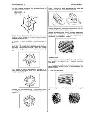 o

Tecnologia Mecânica - I

1 Ciclo de Mecânica

Para cortar o material, os dentes da fresa têm forma de cunha que
apresentam os seguintes ângulos:
• ângulo de saída ⇒ γ
• ângulo de cunha ⇒ β
• ângulo de folga ⇒ α

Quanto à disposição dos dentes na ferramenta, estes podem estar
paralelos ao eixo da fresa ou possuir formato helicoidal.

As fresas de dentes retos apresentam um rendimento de corte reduzido devido à dificuldade de liberação do cavaco.
As fresas de dentes helicoidais eliminam os cavacos lateralmente e
trabalham mais suavemente, já que quando um dente está saindo do
material o outro está começando a cortar. Nas fresas helicoidais os
dentes podem cortar à direita ou à esquerda.

O ângulo de cunha (β) é aquele que dá à ferramenta maior ou menor
resistência à quebra. Isso significa que, quanto maior é o ângulo de
cunha mais resistente é a fresa.
De acordo com o ângulo de cunha (β), as fresas são classificadas em
W, N e H.
A escolha do ângulo adequado está relacionada com o material e o
tipo de peça a ser usinada. Assim, para materiais não-ferrosos de
baixa dureza, como o alumínio, o bronze, o plástico, etc., as fresas
do tipo W são empregadas por terem um ângulo de cunha menor (β=
o
57 ).

Tipos de fresas
Existem muitos tipos de fresas classificadas de acordo com critérios
como operações que realizam, formato e disposição dos dentes.
Assim, temos:
Fresas planas: são fresas usadas na usinagem de superfícies
planas, na abertura de rasgos e canais. As ilustrações a seguir mostram fresas planas.
Para a fresagem de materiais de dureza média, como aço até 700
2
N/mm , empregam-se as fresas do tipo N, que têm um ângulo de
o
cunha de valor médio (β=73 ).

•

Fresa cilíndrica tangencial

• Fresa de topo para mandril com chaveta transversal e longitudinal

Finalmente, para fresar materiais duros e quebradiços e aços com
2
mais de 700 N/mm , emprega-se a fresa do tipo H, que têm um
o
ângulo β = 81 .

38

 