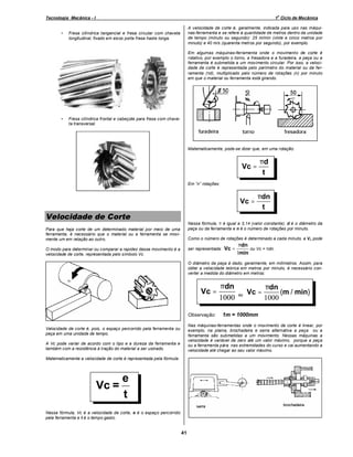 o

Tecnologia Mecânica - I
•

1 Ciclo de Mecânica
A velocidade de corte é, geralmente, indicada para uso nas máquinas-ferramenta e se refere à quantidade de metros dentro da unidade
de tempo (minuto ou segundo): 25 m/min (vinte e cinco metros por
minuto) e 40 m/s (quarenta metros por segundo), por exemplo.

Fresa cilíndrica tangencial e fresa circular com chaveta
longitudinal, fixado em eixos porta fresa haste longa.

Em algumas máquinas-ferramenta onde o movimento de corte é
rotativo, por exemplo o torno, a fresadora e a furadeira, a peça ou a
ferramenta é submetida a um movimento circular. Por isso, a velocidade de corte é representada pelo perímetro do material ou da ferramenta (πd), multiplicado pelo número de rotações (n) por minuto
em que o material ou ferramenta está girando.

•

Fresa cilíndrica frontal e cabeçote para fresa com chaveta transversal.

Matematicamente, pode-se dizer que, em uma rotação:

Vc =

Vc =

Em

Velocidade de Corte

πd
t
πdn
t

rotações:

Nessa fórmula, π é igual a 3,14 (valor constante), d é o diâmetro da
peça ou da ferramenta e n é o número de rotações por minuto.

Para que haja corte de um determinado material por meio de uma
ferramenta, é necessário que o material ou a ferramenta se movimente um em relação ao outro.

Como o número de rotações é determinado a cada minuto, a V c pode
ser representada:

O modo para determinar ou comparar a rapidez desse movimento é a
velocidade de corte, representada pelo símbolo Vc.

Vc =

πdn
ou Vc = πdn.
1min

O diâmetro da peça é dado, geralmente, em milímetros. Assim, para
obter a velocidade teórica em metros por minuto, é necessário converter a medida do diâmetro em metros:

Vc =
Observação:

ou

Vc =

πdn
(m / min)
1000

1m = 1000mm

Nas máquinas-ferramentas onde o movimento de corte é linear, por
exemplo, na plaina, brochadeira e serra alternativa a peça ou a
ferramenta são submetidas a um movimento. Nessas máquinas a
velocidade é variável de zero até um valor máximo, porque a peça
ou a ferramenta pára nas extremidades do curso e vai aumentando a
velocidade até chegar ao seu valor máximo.

Velocidade de corte é, pois, o espaço percorrido pela ferramenta ou
peça em uma unidade de tempo.
A Vc pode variar de acordo com o tipo e a dureza da ferramenta e
também com a resistência à tração do material a ser usinado.
Matematicamente a velocidade de corte é representada pela fórmula:

Vc =

πdn
1000

e
t

Nessa fórmula, Vc é a velocidade de corte, e é o espaço percorrido
pela ferramenta e t é o tempo gasto.

41

 