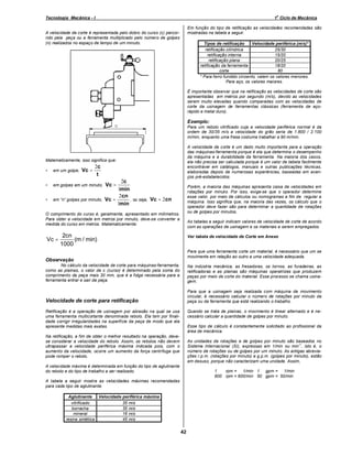 o

Tecnologia Mecânica - I

1 Ciclo de Mecânica
Em função do tipo de retificação as velocidades recomendadas são
mostradas na tabela a seguir.

A velocidade de corte é representada pelo dobro do curso (c) percorrido pela peça ou a ferramenta multiplicado pelo número de golpes
(n) realizados no espaço de tempo de um minuto.

Tipos de retificação
Velocidade periférica (m/s)*
retificação cilíndrica
25/30
retificação interna
15/20
retificação plana
20/25
retificação da ferramenta
18/20
corte
80
* Para ferro fundido cinzento, valem os valores menores.
Para aço, os valores maiores.
É importante observar que na retificação as velocidades de corte são
apresentadas em metros por segundo (m/s), devido as velocidades
serem muito elevadas quando comparadas com as velocidades de
corte da usinagem de ferramentas clássicas (ferramenta de açorápido e metal duro).

Exemplo:
Para um rebolo vitrificado cuja a velocidade periférica normal é da
ordem de 30/35 m/s a velocidade do grão seria de 1.800 / 2.100
m/min, enquanto uma fresa costuma trabalhar a 90 m/min.
A velocidade de corte é um dado muito importante para a operação
das máquinas-ferramenta porque é ela que determina o desempenho
da máquina e a durabilidade da ferramenta. Na maioria dos casos,
ela não precisa ser calculada porque é um valor de tabela facilmente
encontrável em catálogos, manuais e outras publicações técnicas,
elaboradas depois de numerosas experiências, baseadas em avanços pré-estabelecidos.

Matematicamente, isso significa que:

Vc =

2c
t

•

em um golpe,

•

em golpes em um minuto,

•

em

golpes por minuto,

2c
1min
2cn
, ou seja, Vc = 2cn
Vc =
1min
Vc =

Porém, a maioria das máquinas apresenta caixa de velocidades em
rotações por minuto. Por isso, exige-se que o operador determine
esse valor, por meio de cálculos ou nomogramas a fim de regular a
máquina. Isso significa que, na maioria das vezes, os cálculo que o
operador deve fazer são para determinar a quantidade de rotações
ou de golpes por minutos.

O comprimento do curso é, geralmente, apresentado em milímetros.
Para obter a velocidade em metros por minuto, deve-se converter a
medida do curso em metros. Matematicamente:

Vc =

As tabelas a seguir indicam valores de velocidade de corte de acordo
com as operações de usinagem e os materiais a serem empregados.

2cn
(m / min)
1000

Ver tabela de velocidade de Corte em Anexo

Para que uma ferramenta corte um material, é necessário que um se
movimente em relação ao outro a uma velocidade adequada.

Observação
No cálculo da velocidade de corte para máquinas-ferramenta,
como as plainas, o valor de c (curso) é determinado pela soma do
comprimento da peça mais 30 mm, que é a folga necessária para a
ferramenta entrar e sair da peça.

Na indústria mecânica, as fresadoras, os tornos, as furadeiras, as
retificadoras e as plainas são máquinas operatrizes que produzem
peças por meio de corte do material. Esse processo se chama usinagem.

Velocidade de corte para retificação

Para que a usinagem seja realizada com máquina de movimento
circular, é necessário calcular o número de rotações por minuto da
peça ou da ferramenta que está realizando o trabalho.
Quando se trata de plainas, o movimento é linear alternado e é necessário calcular a quantidade de golpes por minuto.

Retificação é a operação de usinagem por abrasão na qual se usa
uma ferramenta multicortante denominada rebolo. Ela tem por finalidade corrigir irregularidades na superfície da peça de modo que ela
apresente medidas mais exatas.

Esse tipo de cálculo é constantemente solicitado ao profissional da
área de mecânica.

Na retificação, a fim de obter o melhor resultado na operação, devese considerar a velocidade do rebolo. Assim, os rebolos não devem
ultrapassar a velocidade periférica máxima indicada pois, com o
aumento da velocidade, ocorre um aumento da força centrífuga que
pode romper o rebolo.

As unidades de rotações e de golpes por minuto são baseados no
-1
Sistema Internacional (SI), expressas em 1/min ou min , isto é, o
número de rotações ou de golpes por um minuto. As antigas abreviações r.p.m. (rotações por minuto) e g.p.m. (golpes por minuto), estão
em desuso, porque não caracterizam uma unidade. Assim,

A velocidade máxima é determinada em função do tipo de aglutinante
do rebolo e do tipo de trabalho a ser realizado.

1
rpm = 1/min 1 gpm = 1/min
600 rpm = 600/min 50 gpm = 50/min

A tabela a seguir mostra as velocidades máximas recomendadas
para cada tipo de aglutinante.
Aglutinante
Velocidade periférica máxima
vitrificado
35 m/s
borracha
35 m/s
mineral
16 m/s
resina sintética
45 m/s

42

 