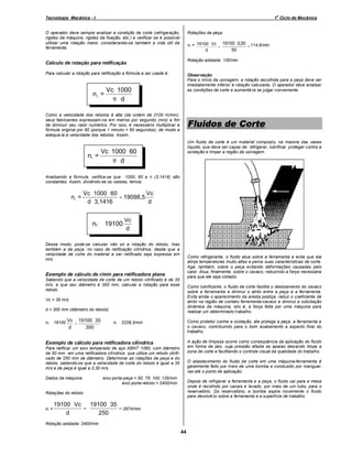 o

Tecnologia Mecânica - I

1 Ciclo de Mecânica

Rotações da peça:

O operador deve sempre analisar a condição de corte (refrigeração,
rigidez da máquina, rigidez da fixação, etc.) e verificar se é possível
utilizar uma rotação maior, considerando-se também a vida útil da
ferramenta.

nr = 19100 ⋅ Vc = 19100 ⋅ 0,30 = 114,6/min
50
d
Rotação adotada: 100/min

Cálculo de rotação para retificação
Para calcular a rotação para retificação a fórmula a ser usada é:

nr =

Observação
Para o início da usinagem, a rotação escolhida para a peça deve ser
imediatamente inferior à rotação calculada. O operador deve analisar
as condições de corte e aumentá-la se julgar conveniente.

Vc ⋅ 1000
π ⋅d

Como a velocidade dos rebolos é alta (da ordem de 2100 m/min),
seus fabricantes expressam-na em metros por segundo (m/s) a fim
de diminuir seu valor numérico. Por isso, é necessário multiplicar a
fórmula original por 60 (porque 1 minuto = 60 segundos), de modo a
adequá-la à velocidade dos rebolos. Assim,

nr =

Fluidos de Corte
Um fluido de corte é um material composto, na maioria das vezes
líquido, que deve ser capaz de: refrigerar, lubrificar, proteger contra a
oxidação e limpar a região da usinagem.

Vc ⋅ 1000 ⋅ 60
π ⋅d

Analisando a fórmula, verifica-se que 1000, 60 e π (3,1416) são
constantes. Assim, dividindo-se os valores, temos:

nr =

Vc ⋅ 1000 ⋅ 60
Vc
= 19098,5
d ⋅ 3,1416
d

nr ≅ 19100

Vc
d

Desse modo, pode-se calcular não só a rotação do rebolo, mas
também a da peça, no caso de retificação cilíndrica, desde que a
velocidade de corte do material a ser retificado seja expressa em
m/s.

Como refrigerante, o fluido atua sobre a ferramenta e evita que ela
atinja temperaturas muito altas e perca suas características de corte.
Age, também, sobre o peça evitando deformações causadas pelo
calor. Atua, finalmente, sobre o cavaco, reduzindo a força necessária
para que ele seja cortado.

Exemplo de cálculo de r/min para retificadora plana
Sabendo que a velocidade de corte de um rebolo vitrificado é de 35
m/s. e que seu diâmetro é 300 mm, calcular a rotação para esse
rebolo.

Como lubrificante, o fluido de corte facilita o deslizamento do cavaco
sobre a ferramenta e diminui o atrito entre a peça e a ferramenta.
Evita ainda o aparecimento da aresta postiça, reduz o coeficiente de
atrito na região de contato ferramenta-cavaco e diminui a solicitação
dinâmica da máquina, isto é, a força feita por uma máquina para
realizar um determinado trabalho.

Vc = 35 m/s
d = 300 mm (diâmetro do rebolo)
nr ≅ 19100 Vc = 19100 ⋅ 35

d

⇒ nr ≅ 2228,3/min

Como protetor contra a oxidação, ele protege a peça, a ferramenta e
o cavaco, contribuindo para o bom acabamento e aspecto final do
trabalho.

300

A ação de limpeza ocorre como conseqüência da aplicação do fluido
em forma de jato, cuja pressão afasta as aparas deixando limpa a
zona de corte e facilitando o controle visual da qualidade do trabalho.

Exemplo de cálculo para retificadora cilíndrica
Para retificar um eixo temperado de aço ABNT 1060, com diâmetro
de 50 mm em uma retificadora cilíndrica que utiliza um rebolo vitrificado de 250 mm de diâmetro. Determinar as rotações da peça e do
rebolo, sabendo-se que a velocidade de corte do rebolo é igual a 35
m/s e da peça é igual a 0,30 m/s.
Dados da máquina:

O abastecimento do fluido de corte em uma máquina-ferramenta é
geralmente feito por meio de uma bomba e conduzido por mangueiras até o ponto de aplicação.

eixo porta-peça = 50; 75; 100; 125/min
eixo porta-rebolo = 2400/min

Depois de refrigerar a ferramenta e a peça, o fluido cai para a mesa
onde é recolhido por canais e levado, por meio de um tubo, para o
reservatório. Do reservatório, a bomba aspira novamente o fluido
para devolvê-lo sobre a ferramenta e a superfície de trabalho.

Rotações do rebolo:

nr =

19100 ⋅ Vc 19100 ⋅ 35
=
= 2674/min
d
250

Rotação adotada: 2400/min

44

 