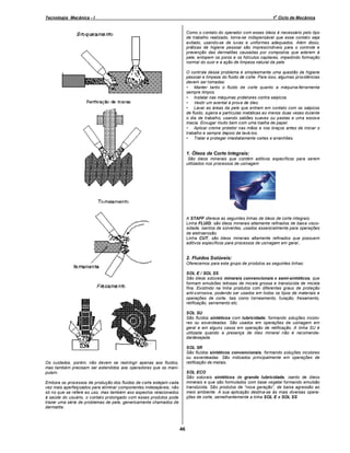 o

Tecnologia Mecânica - I

1 Ciclo de Mecânica

Como o contato do operador com esses óleos é necessário pelo tipo
de trabalho realizado, torna-se indispensável que esse contato seja
evitado, usando-se de luvas e uniformes adequados. Além disso,
práticas de higiene pessoal são imprescindíveis para o controle e
prevenção das dermatites causadas por compostos que aderem à
pele, entopem os poros e os folículos capilares, impedindo formação
normal do suor e a ação de limpeza natural da pele.
O controle desse problema é simplesmente uma questão de higiene
pessoal e limpeza do fluido de corte. Para isso, algumas providências
devem ser tomadas:
• Manter tanto o fluido de corte quanto a máquina-ferramenta
sempre limpos.
• Instalar nas máquinas protetores contra salpicos.
• Vestir um avental à prova de óleo.
• Lavar as áreas da pele que entram em contato com os salpicos
de fluido, sujeira e partículas metálicas ao menos duas vezes durante
o dia de trabalho, usando sabões suaves ou pastas e uma escova
macia. Enxugar muito bem com uma toalha de papel.
• Aplicar creme protetor nas mãos e nos braços antes de iniciar o
trabalho e sempre depois de lavá-los.
• Tratar e proteger imediatamente cortes e arranhões.

1. Óleos de Corte Integrais:
São óleos minerais que contêm aditivos específicos para serem
utilizados nos processos de usinagem

A STAFF oferece as seguintes linhas de óleos de corte integrais:
Linha FLUID, são óleos minerais altamente refinados de baixa viscosidade, isentos de solventes, usados essencialmente para operações
de eletroerosão.
Linha CUT, são óleos minerais altamente refinados que possuem
aditivos específicos para processos de usinagem em geral..

2. Fluidos Solúveis:
Oferecemos para este grupo de produtos as seguintes linhas:
SOL E / SOL SS
São óleos solúveis minerais convencionais e semi-sintéticos, que
formam emulsões leitosas de micela grossa e translúcida de micela
fina. Existindo na linha produtos com diferentes graus de proteção
anti-corrosiva, podendo ser usados em todos os tipos de materiais e
operações de corte, tais como torneamento, furação, fresamento,
retificação, serramento etc.
SOL SU
São fluídos sintéticos com lubricidade, formando soluções incolores ou esverdeadas. São usados em operações de usinagem em
geral e em alguns casos em operação de retificação. A linha SU é
utilizada quando a presença de óleo mineral não é recomendada/desejada.
SOL SR
São fluídos sintéticos convencionais, formando soluções incolores
ou esverdeadas. São indicados principalmente em operações de
retificação de metais.

Os cuidados, porém, não devem se restringir apenas aos fluidos,
mas também precisam ser estendidos aos operadores que os manipulam.

SOL ECO
São solúveis sintéticos de grande lubricidade, isento de óleos
minerais e que são formulados com base vegetal formando emulsão
translúcida. São produtos de nova geração , de baixa agressão ao
meio ambiente. A sua aplicação destina-se às mais diversas operações de corte, semelhantemente a linha SOL E e SOL SS

Embora os processos de produção dos fluidos de corte estejam cada
vez mais aperfeiçoados para eliminar componentes indesejáveis, não
só no que se refere ao uso, mas também aos aspectos relacionados
à saúde do usuário, o contato prolongado com esses produtos pode
trazer uma série de problemas de pele, genericamente chamados de
dermatite.

46

 