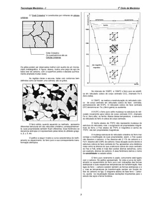 o

Tecnologia Mecânica – I

1 Ciclo de Mecânica

O “Graõ Cristalino” é constituídos por milhares de células
unitárias.

Grão Cristalino
Os quadradinhos são as
Células Unitárias.

Os grãos podem ser observados melhor com auxílio de um microscópio metalográfico. A figura, abaixo, ilustra uma peça de aço de
baixo teor de carbono, com a superfície polida e atacada quimicamente ampliada muitas vezes.
As regiões claras e escuras, todas com contornos bem
definidos como se fossem uma colmeia, são os grãos.

No intervalo de 1538ºC e 1394ºC o ferro puro se solidifica em reticulado cúbico de corpo centrado CCC, chamado Fe δ
(ferro delta).
A 1394ºC se realiza a reestruturação do reticulado cúbico de corpo centrado em reticulado cúbico de face centrada,
permanecendo até 912ºC. O reticulado cúbico de face centrada
CFC denomina-se Fe γ (ferro gama) ou austenita.
A 912ºC o ferro puro sofre mudança na estrutura do reticulado novamente para cúbico de corpo centrado CCC, chamado
Fe α ( ferro alfa) ou ferrita. Abaixo dessa temperatura, a estrutura
do reticulado do ferro é cúbica de corpo centrado.
O trecho abaixo de 770ºC não representa mudança de
estrutura do reticulado, mas o surgimento de propriedades magnéticas do ferro; o Feα abaixo de 770ºC é magnético e acima de
770ºC não tem propriedades magnéticas.

O ferro sólido, quando aquecido ou resfriado, apresent a
diferentes estruturas em seu reticulado cristalino; conseqüentemente, suas propriedades também ficam diferentes. Esse fenôm eno se
denomina alotropia e é representado pelas letras do alfabeto grego:
α, β, γ, δ, etc.

A mudança estrutural do reticulado cristalino do ferro traz
consigo a modificação de suas propriedades; assim, o Feα quase
não dissolve o carbono; o Feγ dissolve até 2,11% de carbono e o
Fe δ dissolve até 0,09% de carbono. Essa situação ocorre devido à
estrutura cúbica de face centrada do Feγ apresentar uma distância
maior entre os átomos do que a estrutura cúbica de corpo centrado
do Feα e Feδ, então é mais fácil aceitar átomos estranhos, como
por exemplo, átomos de carbono. A esse fenômeno damos o nome
de solubilidade no estado sólido.

O gráfico a seguir m ostra a curva característica de resfriamento ou aquecimento. do ferro puro e sua correspondente transformação alotrópica.

O ferro puro raramente é usado, comumente está ligado
com o carbono. No gráfico apresentado foi vista a curva de resfriamento ou aquecimento do ferro puro com indicações das formas
alotrópicas e suas respectivas temperaturas de transformação. Nas
ligas de ferro – carbono existem também as formas alotrópicas α e
γ, mas as temperaturas de transform ação oscilam em função do
teor de carbono na liga. O diagrama abaixo de fase ferro – carbono, auxilia na visualização dessas oscilações importantes para o
estudo dos aços e ferros fundidos.

7

 