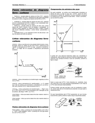 o

Tecnologia Mecânica - I

1 Ciclo de Mecânica

Componentes da estrutura dos aços

Fases relevantes do diagrama
ferro - carbono

No ponto eutetóide se verifica uma transformação importante no
estudo dos aços, ou seja um aço com 0,77%C acima de 727ºC
encontra-se no estado de austenita. No ponto eutetóide a austenita
se transforma em uma mistura de duas fases – ferrita e cementita que se denomina perlita.

• Ferrita (α) - solução sólida de carbono em ferro CCC , existente
até a temperatura de 912ºC, caracteriza-se pela baixa solubilidade
de carbono no ferro, chegando ao máximo de 0,0218% a 727ºC.
• Austenita (γ) - solução sólida de carbono em ferro CFC, existindo
entre as temperaturas de 912ºC e 1495ºC, e com solubilidade máxima de carbono no ferro de 2,11% a 1148ºC.
• Ferrita (δ) – solução sólida de carbono em ferro CCC, sendo
estável até 1538ºC, quando o ferro se liqüefaz. A solubilidade do
carbono é baixa, atingindo um máximo de 0,09% a 1495ºC. Quando
não houver referência contrária, o termo ferrita, subentenderá a
ferrita α .
• Cementita (Fe3 C) - é um carboneto de ferro de alta dureza com
teor de carbono de 6,69% de carbono.

Linhas relevantes do diagrama ferrocarbono
Linha A1 – indica a ocorrência de uma parada (Arrêt) durante a transformação. Assim ao resfriar um aço com 0,77% C, observa-se uma
“parada” na temperatura de 727ºC, ou seja, enquanto a transformação γ →α+ Fe3 C não se completar a temperatura permanecerá
constante.

A perlita tem uma estrutura finam ente raiada que, semelhante a
madrepérola, está formada de lâminas finíssimas superpostas, alternando-se uma camada de ferrita e outra de cementita, conforme a
figura a seguir.

Linha A2 – indica a temperatura de transformação magnética do ferro
CCC a 770ºC.
Assim os aços com 0,77% C são chamados de eutetóides. Aços
com menos de 0,77%C são chamados hipoeutetóides e com mais de
0,77%C são chamados hipereutetóides.

Linha A3 – indica a temperatura de transformação γ →α. À medida
que o teor de carbono vai aumentando, a temperatura A3 vai diminuindo, até o limite de 727ºC, onde se encontra com A1.

Embora a perlita não seja uma fase, e sim um constituinte, é possível prever quais são as microestruturas presentes nos aços após o
resfriamento lento.

Linha Acm – indica a temperatura de transformação γ → Fe3C. Iniciase a 727ºC com 0,77% C e vai aumentando com a elevação do teor
de carbono, até atingir 1148ºC a 2,11% C.

Os aços hipoeutetóides (até 0,77%C) apresentam em sua microestrutura ferrita e perlita conforme mostra a figura esquemática abaixo.

Linha Solidus – indica que abaixo desta linha todo material estará no
estado sólido.
Linha Liquidus – indica que acima desta linha todo material estará na
forma líquida.

Pontos relevantes do diagrama ferro-carbono
Ponto eutético - indica a presença de uma liga eutética, com 4,3% C
a 1148ºC Ponto eutetóide indica a presença de uma liga eutetóide, com 0,77%C a 727ºC.

9

 