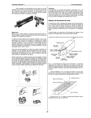 o

Tecnologia Mecânica - I

1 Ciclo de Mecânica

Cerâmica

Outra vantagem das ferramentas de aço rápido é que são
reafiáveis, além de que um grande número de arestas de corte pode
ser produzido numa mesma ferramenta. As ferramentas de aço
rápido são comercializadas em forma de bastões de perfis quadrados, redondos ou lâminas, conhecidos como bites.

As ferramentas de cerâmica são pastilhas sinterizadas, com uma
quantidade aproximada de 98 a 100% de óxido de alumínio; possuem dureza superior à do metal duro e admitem velocidade de corte
cinco a dez vezes maior. São utilizadas nas operações de acabamento de materiais tais como ferro fundido e ligas de aço; sua aresta
º
de corte resiste ao desgaste sob temperatura de 1 200 C.

Ângulos da ferramenta de corte
O fenômeno de corte é realizado pelo ataque da cunha da ferramenta; o rendimento desse ataque depende dos valores dos ângulos da
cunha, pois é esta que rompe as forças de coesão do material da
peça. Os ângulos e superfícies na geometria de corte das ferramentas são elementos fundamentais para o rendimento e a durabilidade
delas.
A denominação das superfícies da ferramenta, dos ângulos e das
arestas é normalizada pela norma brasileira NBR 6163/90.

Metal duro
Metal duro ou carbeto metálico, conhecido popularmente como carboneto metálico, compõe as ferramentas de corte mais utilizadas na
usinagem dos materiais na mecânica.
O metal duro difere totalmente dos materiais fundidos, como o aço;
apresenta-se em forma de pó metálico de tungstênio (W), tântalo
(Ta), cobalto (Co) e titânio (Ti), misturados e compactados na forma
desejada, recebendo o nome de briquete. O último estágio de fabricação do metal duro é a sinterização, em que os briquetes se tornam
uma peça acabada de metal duro em forma de pastilha, sob uma
º
temperatura entre 1 300 e 1 600 C.
Todo esse processo garante ao metal duro grande resistência ao
desgaste, com as vantagens de alta resistência ao corte a quente,
º
pois até uma temperatura de 800 C a dureza mantém-se inalterada;
possibilidade de velocidades de corte de 50 a 200m/min, até vinte
vezes superior à velocidade do aço rápido.
Devido à alta dureza, os carbetos possuem pouca tenacidade e necessitam de suportes robustos para evitar vibrações. As pastilhas de metal
duro podem ser fixadas por soldagem, sendo afiáveis, ou mecanicamente, por meio de suportes especiais que permitem intercâmbio entre elas e
neste caso não são reafiáveis; são apresentadas em diversas formas e
classes, adequadas a cada operação; a escolha das pastilhas é feita por
meio de consulta a tabelas específicas dos catálogos de fabricantes.

Para a compreensão dos ângulos das ferramentas, é necessário
estabelecer um sistema de referência que facilita consultas mais
rápidas a catálogos técnicos. Esse sistema de referência é constituído por três planos ortogonais, quer dizer, perpendiculares entre si, e
que são:
• plano de referência - PR - é o plano que contém o eixo de rotação da peça e passa pelo ponto de referência sobre a aresta principal
de corte; é um plano perpendicular à direção efetiva de corte.

• plano de corte - PC - é o plano que passa pela aresta de corte e
é perpendicular ao plano de referência.

22

 