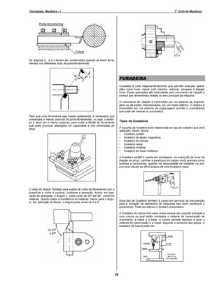 o

Tecnologia Mecânica - I

1 Ciclo de Mecânica

Os ângulos α, β e γ devem ser conservados quando se fixam ferramentas nos diferentes tipos de porta-ferramentas.

FURADEIRA
Furadeira é uma máquina-ferramenta que permite executar operações como furar, roscar com machos, rebaixar, escarear e alargar
furos. Essas operações são executadas pelo movimento de rotação e
avanço das ferramentas fixadas no eixo principal da máquina.
O movimento de rotação é transmitido por um sistema de engrenagens ou de polias, impulsionados por um motor elétrico. O avanço é
transmitido por um sistema de engrenagem (pinhão e cremalheira)
que pode ser manual ou automático.
Para que uma ferramenta seja fixada rigidamente, é necessário que
sobressaia o menos possível do porta-ferramentas, ou seja, o balanço b deve ser o menor possível, para evitar a flexão da ferramenta
que pode provocar alterações na rugosidade e nas dimensões da
peça.

Tipos de furadeiras
A escolha da furadeira está relacionada ao tipo de trabalho que será
realizado. Assim, temos:
• furadeira portátil;
• furadeira de bases magnética;
• furadeira de coluna;
• furadeira radial;
• furadeira múltipla;
• furadeira de fusos múltiplos.
A furadeira portátil é usada em montagens, na execução de furos de
fixação de pinos, cavilhas e parafusos em peças muito grandes como
turbinas e carrocerias, quando há necessidade de trabalhar no próprio local devido ao difícil acesso de uma furadeira maior.

O valor do ângulo formado pela aresta de corte da ferramenta com a
superfície a cortar é variável, conforme a operação. Assim, em opeº
ração de desbastar, o ângulo χ pode variar de 30º até 90 , conforme
material. Quanto maior a resistência do material, menor será o ângulo. Em operação de facear, o ângulo pode variar de 0 a 5º

Esse tipo de furadeira também é usado em serviços de manutenção
para a extração de elementos de máquinas tais como parafusos e
prisioneiros. Pode ser elétrica e também pneumática.
A furadeira de coluna tem esse nome porque seu suporte principal é
uma coluna na qual estão montados o sistema de transmissão de
movimento, a mesa e a base. A coluna permite deslocar e girar o
sistema de transmissão e a mesa, segundo o tamanho das peças. A
furadeira de coluna pode ser:

29

 