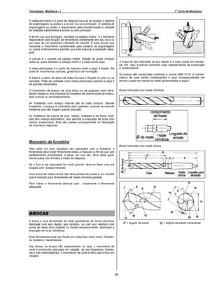 o

Tecnologia Mecânica - I

1 Ciclo de Mecânica

O cabeçote motriz é a parte da máquina na qual se localiza o sistema
de engrenagens ou polias e a árvore (ou eixo principal). O sistema de
engrenagens ou polias é responsável pela transformação e seleção
de rotações transmitidos à árvore ou eixo principal.
A árvore (ou eixo principal), montada na cabeça motriz, é o elemento
responsável pela fixação da ferramenta diretamente em seu eixo ou
por meio de um acessório chamado de mandril. É essa árvore que
transmite o movimento transformado pelo sistema de engrenagens
ou polias à ferramenta e permite que esta execute a operação desejada.
A coluna é o suporte da cabeça motriz. Dispõe de guias verticais
sobre as quais deslizam a cabeça motriz e a mesa porta-peça.

A broca do tipo helicoidal de aço rápido é a mais usada em mecânica. Por isso, é preciso conhecer suas características de construção
e nomenclatura.

A mesa porta-peça é a parte da máquina onde a peça é fixada. Ela
pode ter movimentos verticais, giratórios e de inclinação.

As brocas são construídas conforme a norma NBR 6176. A nomenclatura de suas partes componentes e seus correspondentes em
termos usuais em mecânica estão apresentados a seguir.

A base é o plano de apoio da máquina para a fixação no piso ou na
bancada. Pode ser utilizada como mesa porta-peça quando a peça é
de grandes dimensões.

Broca helicoidal com haste cilíndrica

O movimento de avanço de uma broca ou de qualquer outra ferramenta fixada no eixo principal da furadeira de coluna pode ser executado manual ou automaticamente.
As furadeiras com avanço manual são as mais comuns. Nessas
furadeiras, o avanço é controlado pelo operador, quando se executa
trabalhos que não exigem grande precisão.
As furadeiras de coluna de piso, radiais, múltiplas e de fusos múltiplos têm avanço automático. Isso permite a execução de furos com
melhor acabamento. Elas são usadas principalmente na fabricação
de motores e máquinas.

Manuseio da furadeira
Broca helicoidal com haste cônica
Para obter um bom resultado nas operações com a furadeira, a
ferramenta deve estar firmemente presa à máquina a fim de que gire
perfeitamente centralizada. A peça, por sua vez, deve estar igualmente presa com firmeza à mesa da máquina.
Se o furo a ser executado for muito grande, deve-se fazer uma pré
furação com brocas menores.
Uma broca de haste cônica não deve jamais ser presa a um mandril
que é indicado para ferramentas de haste cilíndrica paralela.
Para retirar a ferramenta deve-se usar
adequada.

unicamente a ferramenta

BROCAS
σ = ângulo de ponta

A broca é uma ferramenta de corte geralmente de forma cilíndrica,
fabricada com aço rápido, aço carbono, ou com aço carbono com
ponta de metal duro soldada ou fixada mecanicamente, destinada à
execução de furos cilíndricos.
Essa ferramenta pode ser fixada em máquinas como torno, fresadora, furadeira, mandriladora.
Nos tornos, as brocas são estacionárias, ou seja, o movimento de
corte é promovido pela peça em rotação. Já nas fresadoras, furadeiras e nas mandriladoras, o movimento de corte é feito pela broca em
rotação.

31

ψ = ângulo da aresta transversal

 