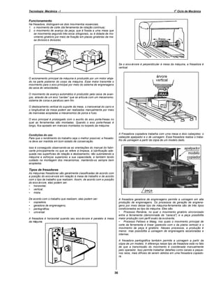 o

Tecnologia Mecânica - I

1 Ciclo de Mecânica

Funcionamento
Na fresadora, distinguem-se dois movimentos essenciais.
1. o movimento de corte (da ferramenta de rotação contínua);
2. o movimento de avanço da peça, que é fixada a uma mesa que
se movimenta segundo três eixos ortogonais, ou é dotada de movimento giratório por meio de fixação em placas giratórias da mesa divisora e divisores.

Se o eixo-árvore é perpendicular à mesa da máquina, a fresadora é
vertical.

O acionamento principal da máquina é produzido por um motor alojado na parte posterior do corpo da máquina. Esse motor transmite o
movimento para o eixo principal por meio do sistema de engrenagens
da caixa de velocidades.
O movimento de avanço automático é produzido pela caixa de avanços, através de um eixo cardan que se articula com um mecanismosistema de coroa e parafuso sem fim.
O deslocamento vertical do suporte da mesa, o transversal do carro e
o longitudinal da mesa podem ser realizados manualmente por meio
de manivelas acopladas a mecanismos de porca e fuso.
O eixo principal é prolongado com o auxílio do eixo porta-fresas no
qual as ferramentas são montadas. Quando o eixo porta-fresas é
longo, fica apoiado em mancais montados no torpedo da máquina.
A Fresadora copiadora trabalha com uma mesa e dois cabeçotes: o
cabeçote apalpador e o de usinagem. Essa fresadora realiza o trabalho de usinagem a partir da cópia de um modelo dado.

Condições de uso
Para que o rendimento do trabalho seja o melhor possível, a fresadora deve ser mantida em bom estado de conservação.
Isso é conseguido observando-se as orientações do manual do fabricante principalmente no que se refere à limpeza, à lubrificação adequada nas superfícies de rotação e deslizamento; não submetendo a
máquina a esforços superiores a sua capacidade, e também tendo
cuidado na montagem dos mecanismos, mantendo-os sempre bem
acoplados.

Tipos de fresadoras
As máquinas fresadoras são geralmente classificadas de acordo com
a posição do eixo-árvore em relação à mesa de trabalho e de acordo
com o tipo de trabalho que realizam. Assim, de acordo com a posição
do eixo-árvore, elas podem ser:
• horizontal;
• vertical;
• mista.
De acordo com o trabalho que realizam, elas podem ser:
• copiadora;
• geradora de engrenagens;
• pantográfica;
• universal.

A fresadora geradora de engrenagens permite a usinagem em alta
produção de engrenagens. Os processos de geração de engrenagens por meio desse tipo de máquina-ferramenta são de três tipos
condicionados ao tipo da máquina. Eles são:
• Processo Renânia, no qual o movimento giratório sincronizado
entre a ferramenta (denominada de caracol ) e a peça possibilita
maior produção com perfil exato da evolvente;
• Processo Fellows e Maag, nos quais o movimento principal de
corte da ferramenta é linear (parecido com o da plaina vertical) e o
movimento da peça é giratório. Nesses processos, a produção é
menor, mas possibilita a usinagem de engrenagens escalonadas e
internas.

A fresadora é horizontal quando seu eixo-árvore é paralelo à mesa
da máquina.

A fresadora pantográfica também permite a usinagem a partir da
cópia de um modelo. A diferença nesse tipo de fresadora está no fato
de que a transmissão do movimento é coordenada manualmente
pelo operador. Isso permite trabalhar detalhes como canais e pequenos raios, mais difíceis de serem obtidos em uma fresadora copiadora.

36

 