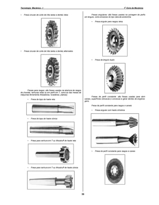o

Tecnologia Mecânica - I
•

1 Ciclo de Mecânica

Fresas angulares: são fresas usadas na usinagem de perfis
em ângulo, como encaixes do tipo rabo-de-andorinha.

Fresa circular de corte de três lados e dentes retos

•

•

•

Fresa angular para rasgos retos

Fresa de ângulo duplo

Fresa circular de corte de três lados e dentes alternados

Fresas para rasgos: são fresas usadas na abertura de rasgos
de chaveta, ranhuras retas ou em perfil em T, como as das mesas de
máquinas-ferramenta (fresadoras, furadeiras, plainas).
•

Fresas de perfil constante: são fresas usadas para abrir
canais, superfícies côncavas e convexas e gerar dentes de engrenagens.

Fresa de topo de haste reta

Fresa de perfil constante para rasgos e canais
•

•

•

Fresa de perfil constante para rasgos e canais

Fresa de topo de haste cônica

•

Fresa angular com haste cilíndrica

Fresa para ranhura em T ou Woodruff de haste reta

•

Fresa para ranhura em T ou Woodruff de haste cônica

39

 