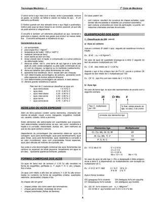 o

Tecnologia Mecânica – I

1 Ciclo de Mecânica

O silício torna o aço mais duro e tenaz, evita a porosidade, remove
os gases, os óxidos, as falhas e vazios na massa do aço. É um
elemento purificador.

Os tubos podem ser:

O fósforo quando em teor elevado torna o aço frágil e quebradiço,
motivo pelo qual se deve reduzi-lo ao mínimo possível, já que não
se pode eliminá-lo integralmente.

•

O enxofre é também um elemento prejudicial ao aço, tornando-o
granuloso e áspero, devido aos gases que produz na massa metálica. O enxofre enfraquece a resistência do aço.

CLASSIFICAÇÃO DOS AÇOS

Característica do aço:

a) Aços ao carbono:

1.
2.
3.
4.
5.
6.

Usa-se o símbolo St (stahl = aço), seguido da resistência mínima à
tração.

7.

8.
9.
10.
11.
12.

•

1 - Classificação da DIN (alemã)

cor acinzentada;
3
peso específico: 7,8g/cm ;
temperatura de fusão: 1350 a 1400º C;
maleável (lamina-se bem);
dúctil (estira-se bem em fios)
tenaz (resiste bem à tração, à compressão e a outros esforços
de deformação lenta);
deixa-se soldar, isto é, uma barra de aço liga-se a outra pela
ação do calor (solda autágena) ou pela ação combinada do calor com os choques, na bigorna ou no martelete (caldeamento);
deixa-se trabalhar bem pelas ferramentas de corte;
apresenta boa resiliência, isto é, resiste bem aos choques;
com determinadas porcentagens de carbono, apresenta condições especiais de dureza (adquire têmpera);
com determinadas porcentagens de carbono, é mais elástico;
oferece grande resistência à ruptura.

Ex.: St 42 ( σtr = 42 Kg/mm )
2

No caso de aços de qualidade emprega-se a letra C seguido do
teor de carbono multiplicado por 100.
Ex.: C 35 (teor médio de C = 0,35 %)
Quando o aço é fino (c/baixo teor de P e S), usa-se o símbolo CK
seguido do teor médio de C multiplicado por 100.
Ex.: CK 15 (aço fino com teor médio de C = 0,15 %)

b) Aços liga

Pelo teor de C costuma-se classificar os aços em:
• aços extra-doces
< 0,15 % C
• aços doce
0,15 - 0,30 % C
• aços meio-doces
0,30 - 0,40 % C
• aços meio-duros
0,40 - 0,60 % C
• aços duros
0,60 - 0,70 % C
• aços extra-duros
0,70 - 1,20 % C

No caso de baixa liga, os aços são representados de acordo com o
seguinte exemplo.

25

Cr Mo

Teor C multiplicado
por 100

AÇOS LIGA OU AÇOS ESPECIAIS
Além do ferro-carbono contém outros elementos, chamados elementos de adição: níquel, cromo, manganês, tungstênio, molibdênio, vanádio, cobalto, silício e alumínio.

4

% final, obtida através do
liga, no caso, o do cromo

símbolos dos elementos liga

Estes elementos são adicionados em quantidades que proporcionam determinadas características ao aço, tais como: resistência à
tração e à corrosão, elasticidade, dureza, etc., bem melhores do
que as dos aços-carbono comuns.

Elementos liga

04

Al, Cu, Mo, Ti, V

10

P, S, N, C

Aço prata é uma denominação comercial dos aços ferramentas (ao
carbono ou especial) de bitola pequena, temperáveis em água ou
em óleo. Apresenta aparência brilhante, prateada.

Multiplicador

Cr, Co, Mn, Ni, Si, W

Dependendo da porcentagem dos elementos obtém-se: aços de
usinagem, aços para cementação, aços para beneficiamento, aços
para molas, aços para ferramentas, aços resistentes à corrosão e
ao calor (inoxidáveis), aços com propriedades físicas especiais,
aços para válvulas de motores de explosão, etc...

100

Ex.: 10 Cr Mo 9 10

FORMAS COMERCIAIS DOS AÇOS

C = 0,10 %
Cr x 4 = 9
Cr = 2,25 %
Mo x 10 = 10

Mo = 1 %

No caso de aços de alta liga (> 5%) a designação é feita antepondo-se a letra X, e dispensando os multiplicadores com exceção do
multiplicador do C.

Os aços de baixo teor de carbono (< 0,30 %) são vendidos na
forma de vergalhões, perfilados (L, T, duplo T, H, U, etc.) chapas,
fios e tubos.

Ex.: X 10 Cr Ni Ti 1892

Os aços com médio e alto teor de carbono (> 0,30 %) são encontrados no comércio na forma de vergalhões (chatos, quadrados,
redondos, sextavados) chapas e fios.

0,1 % C
9 % Ni

18 % Cr
2 % Ti

Aços e ferros fundidos:
GG (grauguss) fe fo cinzento
GT (temperguss) fe fo nodular

As chapas são em geral:
•
•
•

com costura: resultam da curvatura de chapas estreitas, cujas
bordas são encostadas e soldadas por processo automático.
sem costura: produzidos por meio de perfuração, a quente, em
máquinas chamadas prensas de extrusão.

GH (hartguss) fe fo em coquilha
GS (stahlguss) aço fundido

Ex.: GG 18 - fe fo cinzento com σtr = 18Kg/mm
GS 22 Mo 4 - aço fundido com 0,22 C e 0,4 % Mo
2

chapas pretas: tais como saem dos laminadores;
chapas galvanizadas: revestidas de zinco;
chapas estanhadas (folhas de flandres).

4

 