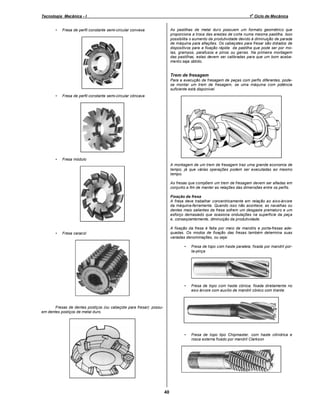 o

Tecnologia Mecânica - I
•

1 Ciclo de Mecânica

As pastilhas de metal duro possuem um formato geométrico que
proporciona a troca das arestas de corte numa mesma pastilha. Isso
possibilita o aumento da produtividade devido à diminuição de parada
de máquina para afiações. Os cabeçotes para fresar são dotados de
dispositivos para a fixação rápida da pastilha que pode ser por molas, grampos, parafusos e pinos ou garras. Na primeira montagem
das pastilhas, estas devem ser calibradas para que um bom acabamento seja obtido.

Fresa de perfil constante semi-circular convexa

Trem de fresagem
Para a execução de fresagem de peças com perfis diferentes, podese montar um trem de fresagem, se uma máquina com potência
suficiente está disponível.
•

Fresa de perfil constante semi-circular côncava

•

Fresa módulo
A montagem de um trem de fresagem traz uma grande economia de
tempo, já que várias operações podem ser executadas ao mesmo
tempo.
As fresas que compõem um trem de fresagem devem ser afiadas em
conjunto a fim de manter as relações das dimensões entre os perfis.
Fixação da fresa
A fresa deve trabalhar concentricamente em relação ao eixo-árvore
da máquina-ferramenta. Quando isso não acontece, as navalhas ou
dentes mais salientes da fresa sofrem um desgaste prematuro e um
esforço demasiado que ocasiona ondulações na superfície da peça
e, conseqüentemente, diminuição da produtividade.

•

A fixação da fresa é feita por meio de mandris e porta-fresas adequadas. Os modos de fixação das fresas também determina suas
variadas denominações, ou seja:

Fresa caracol

•

Fresa de topo com haste paralela, fixada por mandril porta-pinça

•

Fresa de topo com haste cônica; fixada diretamente no
eixo árvore com auxílio de mandril cônico com tirante.

•

Fresa de topo tipo Chipmaster, com haste cilíndrica e
rosca externa fixado por mandril Clarkson

Fresas de dentes postiços (ou cabeçote para fresar): possuem dentes postiços de metal duro.

40

 