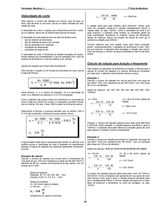 o

Tecnologia Mecânica - I

1 Ciclo de Mecânica

Velocidade de corte

nr =

Para calcular o número de rotações por minuto, seja da peça no
torno, seja da fresa ou da broca, usa-se um dado chamado de velocidade de corte.

318 ⋅ 60 19080
=
80
80

⇒ nr = 238,5/min

A rotação ideal para esse trabalho seria 238,5/min. Porém, para
início de usinagem, adota-se a rotação imediatamente inferior à
rotação ideal, ou seja, 150/min. Como a velocidade de corte é um
dado empírico, o operador pode analisar as condições gerais de
corte (lubrificação, resistência do material, dureza da ferramenta,
rigidez da máquina, ângulo de posição da aresta de corte (χ)) e
aumentar a rotação para 250/min.

A velocidade de corte é o espaço que a ferramenta percorre, cortando um material, dentro de um determinado período de tempo.
A velocidade de corte depende de uma série de fatores como:
• tipo de material da ferramenta;
• tipo de material da peça a ser usinada;
• tipo de operação a ser realizada;
• condições da refrigeração;
• condições da máquina etc.

Convém observar que uma rotação maior gera maior produção,
porém, conseqüentemente, o desgaste da ferramenta é maior. Sempre que possível, o operador deve empregar a rotação mais econômica que associa o número de peças produzidas à vida útil da ferramenta.

A velocidade de corte, é fornecida por tabelas baseadas em experiências práticas que compatibilizam o tipo de operação com o tipo de
material da ferramenta e o tipo de material a ser usinado.

Cálculo de rotação para furação e fresamento
Cálculo de rotações por minuto para torneamento
Para realizar as operações de fresamento e furação, a fórmula para o
cálculo do número de rotações é a mesma, devendo-se considerar
em cada caso, o diâmetro da ferramenta (fresa ou broca).

Para calcular a rotação (nr) em função da velocidade de corte, usa-se
a seguinte fórmula:

Exemplo 1

Vc ⋅ 1000
[1/ min] ou [min-1]
nr =
π ⋅d

Calcular o número de rotações por minuto para furar uma peça de
2
aço ABNT 1020 com resistência de até 500 N/mm com uma broca
de 10 mm de diâmetro.
Dados da máquina: 100; 200; 250; 320; 400; 500; 630; 800; 1000;
1250/min.

Nesta fórmula, nr é o número de rotações; Vc é a velocidade de
corte; d é o diâmetro do material e π é 3,1416 (constante).

d = 10mm

Como o diâmetro das peças é dado em milímetros e a velocidade de
corte é dada em metros por minuto, é necessário converter milímetros em metros. Por isso, o fator 1000 é usado na fórmula de cálculo.

Observando a fórmula, é possível perceber que os valores 1000 e
3,1416 são constantes. Dividindo-se esses valores, temos:

nr =

nr =

Vc ⋅ 1000 Vc ⋅ 1000
Vc
=
= 318,3 ⋅
d⋅π
d ⋅ 3,1416
d

nr ≅ 318 ⋅

Vc = 28 a 32 m/min (dados de
tabela)

318 ⋅ Vc 318 ⋅ 28
nr =
=
d
10

⇒
nr = 890,4 /min
⇒

318 ⋅ Vc 318 ⋅ 32
=
d
10

nr = 1017,6 /min

Portanto, o número de rotações-máquina deve estar entre 890,4/min
e 1017,6/ min. Nesta situação, a rotação-máquina escolhida é igual a
1000/min. O operador deve estar atento às condições gerais de corte
para adequar a rotação à melhor produtividade.

Vc
d

Exemplo 2
Calcular o número de rotações para fresar em desbaste uma peça de
2
aço ABNT 1045 com resistência até 700 N/mm com um cabeçote
para fresar de 125 mm de diâmetro.

A aproximação neste caso é necessária para facilitar os cálculos e se
justifica porque a velocidade de corte é baseada em experiências
práticas e a gama de rotações das máquinas operatrizes normalmente é fixa.

Dados da máquina: 50; 80; 100;125; 250;315; 400; 500;630;800; 1000; 1250/min.
d = 125 mm

318 ⋅ Vc 318 ⋅ 62
nr =
=
d
125

Exemplo de cálculo
Calcular o número de rotações por minuto para o torneamento de
2
uma peça de aço 1020 com resistência à tração de até 500 N/mm e
diâmetro de 80 mm, usando uma ferramenta de aço rápido, com um
avanço de 0,2 mm/r.

nr =

Dados da máquina:
Rotações: 50; 75; 150; 250; 300;... /min
Avanços: 0,05; 0,1; 0,2; 0,3; ... mm/r

⇒
nr = 157,72/min
⇒
nr = 203, 52/min

O número de rotações-máquina ideal deve estar entre 157,72/min e
203,52/min. Como a fresadora não apresenta em sua gama de rotações nenhum valor igual a esse, a rotação-máquina escolhida deve
ser a imediatamente inferior à mínima rotação calculada com a finalidade de preservar a ferramenta no início da usinagem, ou seja,
125/min.

Dados do problema:
Vc = 60 m/min (dado de tabela)
d = 80 mm
nr = ?

nr = 318 ⋅

318 ⋅ Vc 318 ⋅ 80
=
d
125

Vc: 62 a 80 m/min (dados da
tabela)

vc
d

Substituindo os valores na fórmula:

43

 