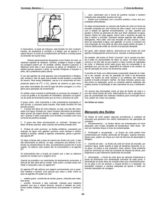 o

Tecnologia Mecânica - I

1 Ciclo de Mecânica
• cloro, adicionado sob a forma de parafina clorada e também
indicado para operações severas com aço;
• fósforo que combinado com o enxofre substitui o cloro; tem propriedades antioxidantes.
Os óleos emulsionáveis ou solúveis são fluidos de corte em forma de
emulsão composta por uma mistura de óleo e água. Isso é possível
com a adição de agentes emulsificadores, ou seja, aqueles que
ajudam a formar as gotículas de óleo que ficam dispersas na água.
Quanto melhor for esse agente, menor será o tamanho da gota de
óleo e melhor a emulsão. Exemplos desses agentes são sabões e
detergentes. Para obter uma boa emulsão de óleo solúvel, o óleo
deve ser adicionado à água, sob agitação, (e nunca o contrário) em
uma proporção de uma parte de óleo para quatro partes de água. A
mistura obtida pode então ser diluída na proporção desejada.

O reservatório, na base da máquina, está dividido em dois compartimentos, de resistência à corrosão e à fadiga; que as aparas e a
sujeira fiquem no fundo do compartimento da frente e a bomba possa
se alimentar de líquido limpo.

Em geral, além desses aditivos, adicionam-se aos fluidos de corte
agentes biodegradáveis anticorrosivos, biocidas e antiespumantes.
Na verdade, não existe um fluido universal , isto é, aquele que atenda a todas as necessidades de todos os casos. Os óleos solúveis
comuns e os EPs são os que cobrem o maior número de operações
de corte. A diferença entre cada grupo está na composição e na
aplicação que, por sua vez, dependerá do material a ser usinado, do
tipo de operação de corte e da ferramenta usada.

Embora genericamente designados como fluidos de corte, os
materiais capazes de refrigerar, lubrificar, proteger e limpar a região
da usinagem podem ser, na verdade, sólidos, líquidos e gasosos. A
diferença entre eles é que enquanto os gases só refrigeram e os
sólidos apenas reduzem o atrito, os líquidos refrigeram e reduzem o
atrito, daí a preferência pelos últimos.

A escolha do fluido com determinada composição depende do material a ser usinado, do tipo de operação de corte e da ferramenta
usada. Os fluidos de corte solúveis e os sintéticos são indicados
quando a função principal é resfriar. Os óleos minerais, graxos usados juntos ou separados, puros ou contendo aditivos especiais são
usados quando a lubrificação é mais importante do que o resfriamento.

O uso dos agentes de corte gasosos visa principalmente à refrigeração, embora o fato de estar sob pressão auxilie também a expulsão
do cavaco. Para essas finalidades, usa-se o ar comprimido em temperaturas abaixo de 0ºC, o CO (dióxido de carbono ou gelo seco)
2

para altas velocidades de corte de ligas de difícil usinagem, e o nitrogênio para operações de torneamento.

Um resumo das informações sobre os tipos de fluidos de corte e o
uso dos vários fluidos de corte, relacionando-os com a operação e o
grau de usinabilidade dos materiais metálicos para construção mecânica, podem ser vistos nos quadros.

Os sólidos visam somente à lubrificação no processo de usinagem. É
o caso do grafite e do bissulfeto de molibdênio, aplicados na superfície de saída da ferramenta antes que se inicie o processo de corte.
O grupo maior, mais importante e mais amplamente empregado é,
sem dúvida, o composto pelos líquidos. Eles estão divididos em três
grandes grupos:
1. O grupo dos óleos de corte integrais, ou seja, que não são misturados com água, formado por: óleos minerais (derivados de petróleo),
óleos graxos (de origem animal ou vegetal), óleos compostos (minerais + graxos) e óleos sulfurados (com enxofre) e clorados (com cloro
na forma de parafina clorada).

Ver folhas em anexo

Manuseio dos fluidos
Os fluidos de corte exigem algumas providências e cuidados de
manuseio que garantem seu melhor desempenho nas operações de
usinagem.
1. Armazenamento os fluidos devem ser armazenados em local
adequado, sem muitas variações de temperatura. Além disso, devem ser mantidos limpos e livres de contaminações.

2. O grupo dos óleos emulsionáveis ou solúveis , formado por:
óleos minerais solúveis, óleos solúveis de extrema pressão (EP).
3. Fluidos de corte químicos, ou fluidos sintéticos, compostos por
misturas de água com agentes químicos como aminas e nitritos,
fosfatos e boratos, sabões e agentes umectantes, glicóis e germicidas agente EP.

2. Purificação e recuperação
os fluidos de corte podem ficar
contaminados por limalha, partículas de ferrugem, sujeiras diversas.
Nesse caso, podem ser limpos por meio de técnicas de decantação e
filtragem.

Os óleos minerais são a base da maioria dos fluidos de corte. A eles
são adicionados os aditivos, ou seja, compostos que alteram e melhoram as características do óleo, principalmente quando ele é muito
exigido. Os aditivos mais usados são os antioxidantes e os agentes
EP.

3. Controle de odor os fluidos de corte em forma de emulsão, por
conterem água, estão sujeitos à ação de bactérias presentes no ar,
na água, na poeira e que produzem maus odores. Esse problema
pode ser diminuído por meio da constante da limpeza da oficina, pelo
arejamento e pelo tratamento bactericida da emulsão.

Os antioxidantes têm a função de impedir que o óleo se deteriore
quando em contato com o oxigênio do ar.

4. Alimentação o fluido de corte deve ser aplicado diretamente à
ponta da ferramenta com alimentação individual de cada ponta. A
alimentação do fluido deve ser iniciada antes que a ferramenta penetre na peça a fim de eliminar o choque térmico e a distorção. As
ilustrações mostram a maneira adequada de aplicar o fluido em
diversas operações de usinagem.

Quando as pressões e as velocidades de deslizamento aumentam, a
película de óleo afina até se romper. Para evitar o contato metal com
metal, é necessário usar um agente EP.
Os agentes EP são aditivos que reagem quimicamente com a superfície metálica e formam uma película que reduz o atrito. Entre os
tipos de agentes EP podem-se citar:
• matéria graxa, constituída de ácidos graxos, indicada para trabalhos leves;
• enxofre, formando o óleo sulfurado, indicado para trabalhos
pesados com aço e metais ferrosos; durante o trabalho de corte,
forma sulfeto metálico de características anti-soldantes e lubrificantes;

45

 