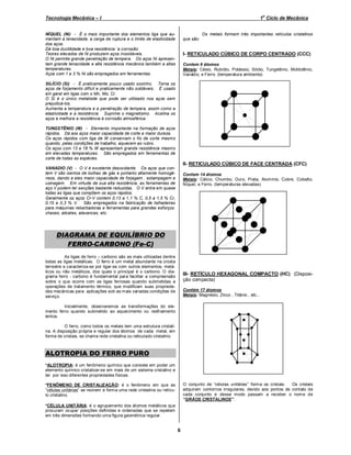 o

Tecnologia Mecânica – I

1 Ciclo de Mecânica

NÍQUEL (Ni) - É o mais importante dos elementos liga que aumentam a tenacidade, a carga de ruptura e o limite de elasticidade
dos aços.
Dá boa ductilidade e boa resistência `a corrosão.
Teores elevados de Ni produzem aços inoxidáveis.
O Ni permite grande penetração de tempera. Os aços Ni apresentam grande tenacidade e alta resistência mecânica também a altas
temperaturas.
Aços com 1 a 3 % Ni são empregados em ferramentas.

Os metais formam três importantes retículos cristalinos
que são:

I- RETICULADO CÚBICO DE CORPO CENTRADO (CCC)
Contem 9 átomos
Metais: Césio, Rubídio, Potássio, Sódio, Tungstênio, Molibdênio,
Vanádio, e Ferro. (temperatura ambiente)

SILÍCIO (Si) - É praticamente pouco usado sozinho. Torna os
aços de forjamento difícil e praticamente não soldáveis. É usado
em geral em ligas com o Mn, Mo, Cr.
O Si é o único metaloide que pode ser utilizado nos aços sem
prejudicá-los.
Aumenta a temperatura e a penetração de tempera, assim como a
elasticidade e a resistência. Suprime o magnetismo. Acalma os
aços e melhora a resistência à corrosão atmosférica.
TUNGSTÊNIO (W) - Elemento importante na formação de aços
rápidos. Dá aos aços maior capacidade de corte e maior dureza.
Os aços rápidos com liga de W conservam o fio de corte mesmo
quando, pelas condições de trabalho, aquecem ao rubro.
Os aços com 13 a 18 % W apresentam grande resistência mesmo
em elevadas temperaturas. São empregados em ferramentas de
corte de todas as espécies.

II- RETICULADO CÚBICO DE FACE CENTRADA (CFC)
VANADIO (V) - O V é excelente desoxidante. Os aços que contem V são isentos de bolhas de gás e portanto altamente homogêneos, dando a eles maior capacidade de forjagem , estampagem e
usinagem. Em virtude de sua alta resistência, as ferramentas de
aço V podem ter secções bastante reduzidas. O V entra em quase
todas as ligas que compõem os aços rápidos.
Geralmente os aços Cr-V contem 0,13 a 1,1 % C, 0,5 a 1,5 % Cr,
0,15 a 0,3 % V. São empregados na fabricação de talhadeiras
para máquinas rebarbadoras e ferramentas para grandes esforços:
chaxes, alicates, alavancas, etc.

Contem 14 átomos
Metais: Cálcio, Chumbo, Ouro, Prata, Alumínio, Cobre, Cobalto,
Níquel, e Ferro. (temperaturas elevadas)

DIAGRAMA DE EQUILÍBRIO DO
FERRO-CARBONO (Fe-C)
As ligas de ferro – carbono são as mais utilizadas dentre
todas as ligas metálicas. O ferro é um metal abundante na crosta
terrestre e caracteriza-se por ligar-se com outros elementos, metálicos ou não metálicos, dos quais o principal é o carbono. O diagrama ferro - carbono é fundam ental para facilitar a compreensão
sobre o que ocorre com as ligas ferrosas quando submetidas a
operações de tratamento térmico, que modificam suas propriedades mecânicas para aplicações sob as m ais variadas condições de
serviço.

III- RETÍCULO HEXAGONAL COMPACTO (HC) (Disposição compacta)
Contém 17 átomos
Metais: Magnésio, Zinco , Titânio , etc...

Inicialmente, observaremos as transformações do elemento ferro quando submetido ao aquecimento ou resfriamento
lentos.
O ferro, como todos os metais tem uma estrutura cristalina. A disposição própria e regular dos átomos de cada metal, em
forma de cristais, se chama rede cristalina ou reticulado cristalino.

ALOTROPIA DO FERRO PURO
*ALOTROPIA: é um fenômeno químico que consiste em poder um
elemento químico cristalizar-se em mais de um sistema cristalino e
ter por isso diferentes propriedades físicas.
O conjunto de “células unitárias” form a os cristais.
Os cristais
adquirem contornos irregulares, devido aos pontos de contato de
cada conjunto e desse modo passam a receber o nom e de
“GRÃOS CRISTALINOS”.

*FENÔMENO DE CRISTALIZAÇÃO: é o fenômeno em que as
“células unitárias” se reúnem e form a uma rede cristalina ou retículo cristalino.
*CÉLULA UNITÁRIA: é o agrupamento dos átomos metálicos que
procuram ocupar posições definidas e ordenadas que se repetem
em três dimensões formando uma figura geométrica regular.

6

 