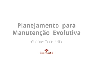 Planejamento para
Manutenção Evolutiva
     Cliente: Tecmedia
 
