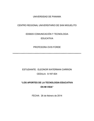 UNIVERSIDAD DE PANAMA

CENTRO REGIONAL UNIVERSITARIO DE SAN MIGUELITO

EDS605 COMUNICACIÓN Y TECNOLOGIA
EDUCATIVA

PROFESORA OVIS FORDE

ESTUDIANTE: ELEONOR WATERMAN CARRION
CEDULA: 8-187-924

“LOS APORTES DE LA TECNOLOGIA EDUCATIVA
EN MI VIDA”

FECHA: 26 de febrero de 2014

 