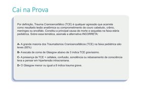 Por definição, Trauma Cranioencefálico (TCE) é qualquer agressão que acarrete
como resultado lesão anatômica ou comprometimento de couro cabeludo, crânio,
meninges ou encéfalo. Constitui a principal causa de morte e sequelas na faixa etária
pediátrica. Sobre essa temática, assinale a alternativa INCORRETA:
A- A grande maioria dos Traumatismos Cranioencefálicos (TCE) na faixa pediátrica são
leves (85%)
B- A escala de coma de Glasgow abaixo de 3 indica TCE gravíssimo.
C- A presença de TCE + cefaleia, confusão, sonolência ou rebaixamento de consciência
leva a pensar em hipertensão intracraniana.
D- O Glasgow menor ou igual a 8 indica trauma grave.
Cai na Prova
 