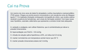 Um menino de cinco anos de idade foi atropelado e sofreu traumatismo cranioencefálico
(TCE) grave. Chegou ao pronto-socorro inconsciente e com escala de coma de Glasgow
igual a 7. Foi realizada intubação orotraqueal e tomografia de crânio, que revelou edema
cerebral e ausência de hematomas, sem sinais de herniação cerebral. Com base nesse
caso hipotético, assinale a alternativa que apresenta a conduta inicial mais adequada.
A- sedação e analgesia, sem utilizar Ketamina, que é contraindicada por elevar a
pressão intracraniana
B- hiperventilação com PaCO₂ < 30 mmHg
C- infusão de solução salina hipertônica a 20%, em bólus de 0,5 mL/kg
D- manter normotermia com temperatura central menor que 38 °C
E- manter pressão intracraniana abaixo de 5 mmHg
Cai na Prova
 