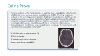 Paciente adulto jovem foi trazido ao setor de urgência duas horas após ter sido vítima de
colisão moto versus carro. Ao exame: pressão arterial de 80 x 40 mmHg; frequência
cardíaca de 110 bpm; frequência respiratória de 20 irpm. Escala de coma de Glasgow de
6, pupilas isocóricas, sem sinais localizatórios. Após intubação orotraqueal, foi realizada
tomografia computadorizada de crânio que mostrava ventrículos e cisternas diminuídos,
hemorragia subaracnóidea traumática e ausência de hematomas intracranianos.
Enquanto aguarda transferência para serviço terciário com equipe de neurocirurgia, qual
a conduta mais adequada a ser tomada?
A- Administração de solução salina 3%.
B- Hiperventilação.
C- Sedação profunda com tiopental.
D-Administração de manitol 20%.
Cai na Prova
 