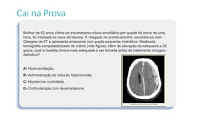 Mulher de 62 anos vítima de traumatismo crânio-encefálico por queda há cerca de uma
hora, foi intubada na cena do trauma. À chegada no pronto-socorro, encontra-se com
Glasgow de 8T e apresenta anisocoria com pupila esquerda midriática. Realizada
tomografia computadorizada de crânio (vide figura). Além de elevação da cabeceira a 30
graus, qual a medida clínica mais adequada a ser tomada antes do tratamento cirúrgico
definitivo?
A- Hiperventilação.
B- Administração de solução hiperosmolar.
C- Hipotermia controlada.
D- Corticoterapia com dexametasona.
Cai na Prova
 