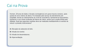 Cai na Prova
Homem, 28 anos de idade, é levado à emergência com grave trauma craniano, após
queda de cinco metros de altura. Foi intubado pelo serviço de atendimento pré-
hospitalar, devido ao rebaixamento do nível de consciência. Apresenta-se taquicárdico,
hipotenso e com sinais evidentes de fratura de crânio, sendo que a pupila direita está
dilatada. Qual das seguintes medidas deve ser realizada imediatamente no sentido de
reduzir a pressão intracraniana?
A- Elevação da cabeceira do leito.
B- Infusão de manitol.
C- Infusão de dexametasona.
D- Hiperventilação.
 