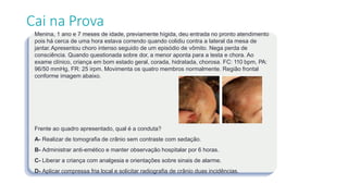 Cai na Prova
Menina, 1 ano e 7 meses de idade, previamente hígida, deu entrada no pronto atendimento
pois há cerca de uma hora estava correndo quando colidiu contra a lateral da mesa de
jantar. Apresentou choro intenso seguido de um episódio de vômito. Nega perda de
consciência. Quando questionada sobre dor, a menor aponta para a testa e chora. Ao
exame clínico, criança em bom estado geral, corada, hidratada, chorosa. FC: 110 bpm, PA:
96/50 mmHg, FR: 25 irpm. Movimenta os quatro membros normalmente. Região frontal
conforme imagem abaixo.
Frente ao quadro apresentado, qual é a conduta?
A- Realizar de tomografia de crânio sem contraste com sedação.
B- Administrar anti-emético e manter observação hospitalar por 6 horas.
C- Liberar a criança com analgesia e orientações sobre sinais de alarme.
D- Aplicar compressa fria local e solicitar radiografia de crânio duas incidências.
 