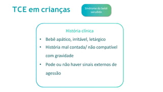 TCE em crianças Síndrome do bebê
sacudido
História clínica
• Bebê apático, irritável, letárgico
• História mal contada/ não compatível
com gravidade
• Pode ou não haver sinais externos de
agessão
 